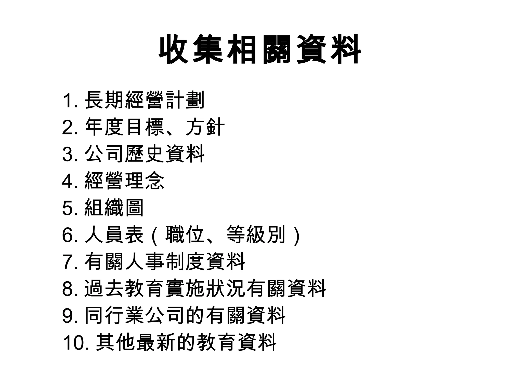 收集相關資料
1. 長期經營計劃
2. 年度目標、方針
3. 公司歷史資料
4. 經營理念
5. 組織圖
6. 人員表（職位、等級別）
7. 有關人事制度資料
8. 過去教育實施狀況有關資料
9. 同行業公司的有關資料
10. 其他最新的教育資料
 