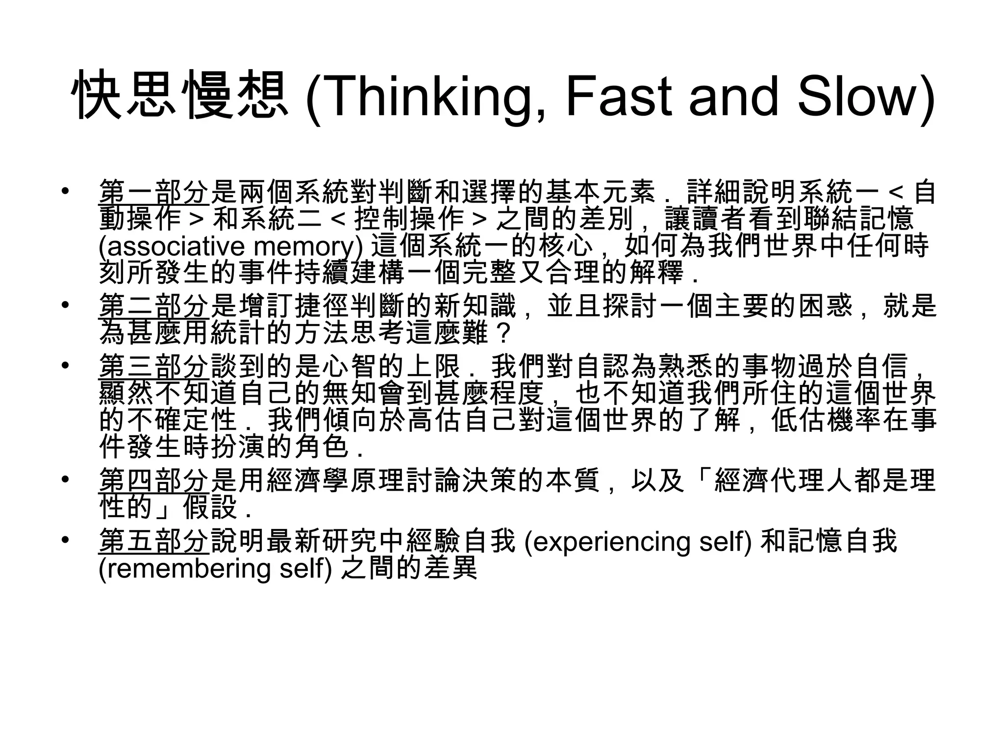 快思慢想 (Thinking, Fast and Slow)
• 第一部分是兩個系統對判斷和選擇的基本元素 . 詳細說明系統一 < 自
動操作 > 和系統二 < 控制操作 > 之間的差別 , 讓讀者看到聯結記憶
(associative memory) 這個系統一的核心 , 如何為我們世界中任何時
刻所發生的事件持續建構一個完整又合理的解釋 .
• 第二部分是增訂捷徑判斷的新知識 , 並且探討一個主要的困惑 , 就是
為甚麼用統計的方法思考這麼難 ?
• 第三部分談到的是心智的上限 . 我們對自認為熟悉的事物過於自信 ,
顯然不知道自己的無知會到甚麼程度 , 也不知道我們所住的這個世界
的不確定性 . 我們傾向於高估自己對這個世界的了解 , 低估機率在事
件發生時扮演的角色 .
• 第四部分是用經濟學原理討論決策的本質 , 以及「經濟代理人都是理
性的」假設 .
• 第五部分說明最新研究中經驗自我 (experiencing self) 和記憶自我
(remembering self) 之間的差異
 