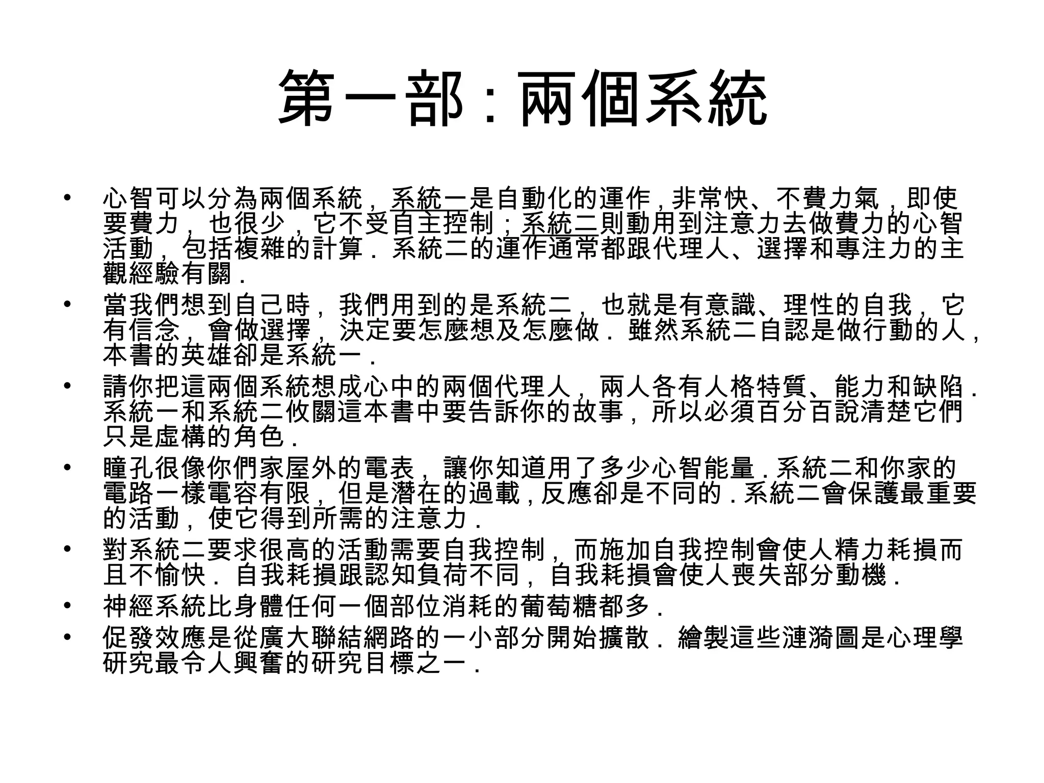 第一部 : 兩個系統
• 心智可以分為兩個系統 , 系統一是自動化的運作 , 非常快、不費力氣，即使
要費力 , 也很少，它不受自主控制；系統二則動用到注意力去做費力的心智
活動 , 包括複雜的計算 . 系統二的運作通常都跟代理人、選擇和專注力的主
觀經驗有關 .
• 當我們想到自己時 , 我們用到的是系統二 , 也就是有意識、理性的自我 , 它
有信念 , 會做選擇 , 決定要怎麼想及怎麼做 . 雖然系統二自認是做行動的人 ,
本書的英雄卻是系統一 .
• 請你把這兩個系統想成心中的兩個代理人 , 兩人各有人格特質、能力和缺陷 .
系統一和系統二攸關這本書中要告訴你的故事 , 所以必須百分百說清楚它們
只是虛構的角色 .
• 瞳孔很像你們家屋外的電表 , 讓你知道用了多少心智能量 . 系統二和你家的
電路一樣電容有限 , 但是潛在的過載 , 反應卻是不同的 . 系統二會保護最重要
的活動 , 使它得到所需的注意力 .
• 對系統二要求很高的活動需要自我控制 , 而施加自我控制會使人精力耗損而
且不愉快 . 自我耗損跟認知負荷不同 , 自我耗損會使人喪失部分動機 .
• 神經系統比身體任何一個部位消耗的葡萄糖都多 .
• 促發效應是從廣大聯結網路的一小部分開始擴散 . 繪製這些漣漪圖是心理學
研究最令人興奮的研究目標之一 .
 