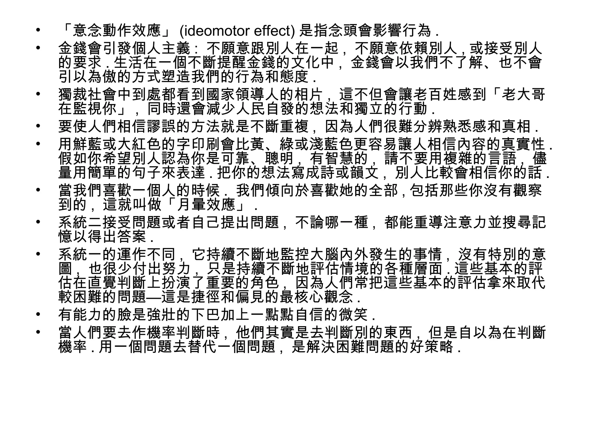 • 「意念動作效應」 (ideomotor effect) 是指念頭會影響行為 .
• 金錢會引發個人主義 : 不願意跟別人在一起 , 不願意依賴別人 , 或接受別人
的要求 . 生活在一個不斷提醒金錢的文化中 , 金錢會以我們不了解、也不會
引以為傲的方式塑造我們的行為和態度 .
• 獨裁社會中到處都看到國家領導人的相片 , 這不但會讓老百姓感到「老大哥
在監視你」 , 同時還會減少人民自發的想法和獨立的行動 .
• 要使人們相信謬誤的方法就是不斷重複 , 因為人們很難分辨熟悉感和真相 .
• 用鮮藍或大紅色的字印刷會比黃、綠或淺藍色更容易讓人相信內容的真實性 .
假如你希望別人認為你是可靠、聰明 , 有智慧的 , 請不要用複雜的言語 , 儘
量用簡單的句子來表達 . 把你的想法寫成詩或韻文 , 別人比較會相信你的話 .
• 當我們喜歡一個人的時候 . 我們傾向於喜歡她的全部 , 包括那些你沒有觀察
到的 , 這就叫做「月暈效應」 .
• 系統二接受問題或者自己提出問題 , 不論哪一種 , 都能重導注意力並搜尋記
憶以得出答案 .
• 系統一的運作不同 , 它持續不斷地監控大腦內外發生的事情 , 沒有特別的意
圖 , 也很少付出努力 , 只是持續不斷地評估情境的各種層面 . 這些基本的評
估在直覺判斷上扮演了重要的角色 , 因為人們常把這些基本的評估拿來取代
較困難的問題—這是捷徑和偏見的最核心觀念 .
• 有能力的臉是強壯的下巴加上一點點自信的微笑 .
• 當人們要去作機率判斷時 , 他們其實是去判斷別的東西 , 但是自以為在判斷
機率 . 用一個問題去替代一個問題 , 是解決困難問題的好策略 .
 