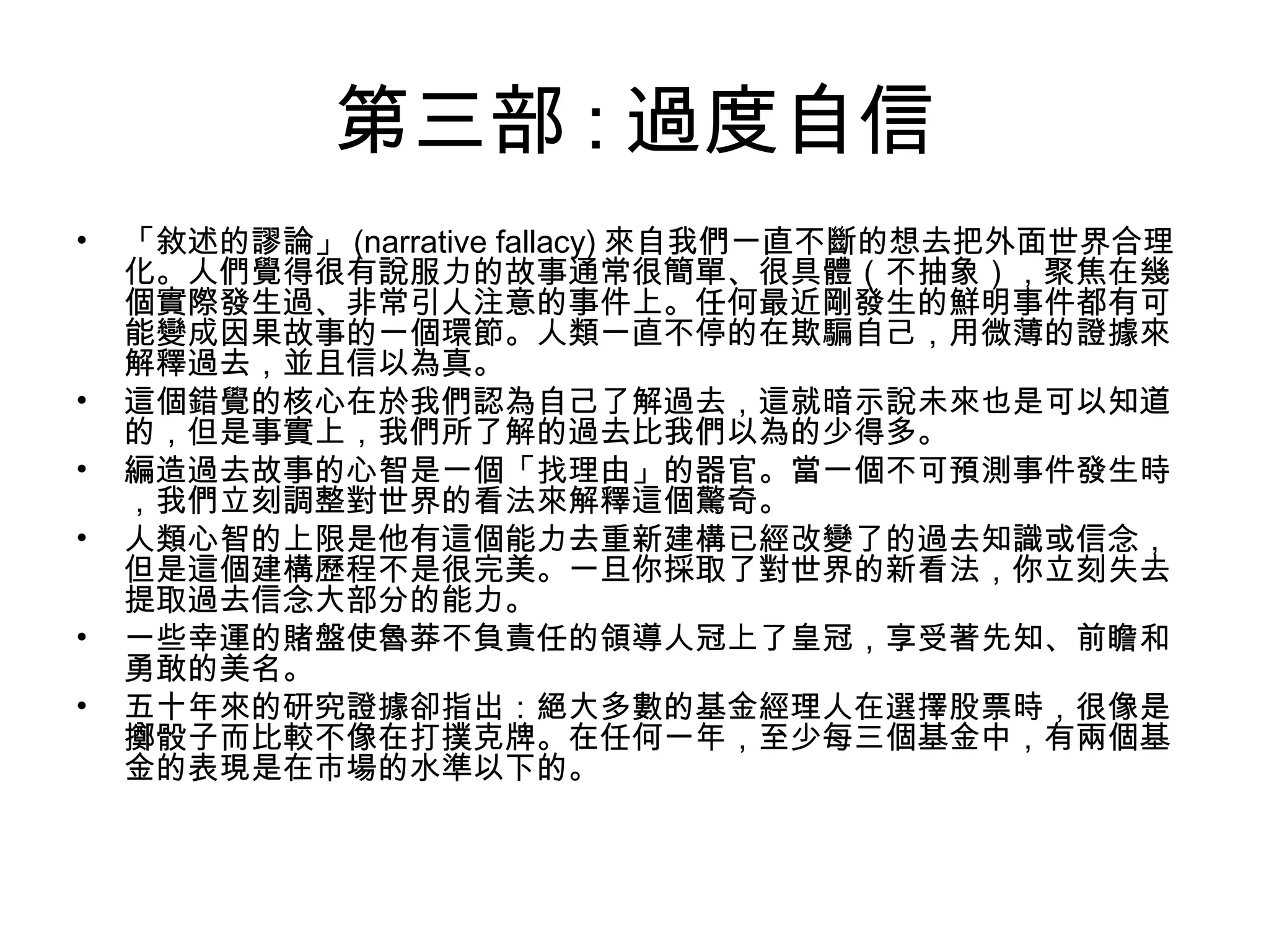 第三部 : 過度自信
• 「敘述的謬論」 (narrative fallacy) 來自我們一直不斷的想去把外面世界合理
化。人們覺得很有說服力的故事通常很簡單、很具體（不抽象），聚焦在幾
個實際發生過、非常引人注意的事件上。任何最近剛發生的鮮明事件都有可
能變成因果故事的一個環節。人類一直不停的在欺騙自己，用微薄的證據來
解釋過去，並且信以為真。
• 這個錯覺的核心在於我們認為自己了解過去，這就暗示說未來也是可以知道
的，但是事實上，我們所了解的過去比我們以為的少得多。
• 編造過去故事的心智是一個「找理由」的器官。當一個不可預測事件發生時
，我們立刻調整對世界的看法來解釋這個驚奇。
• 人類心智的上限是他有這個能力去重新建構已經改變了的過去知識或信念，
但是這個建構歷程不是很完美。一旦你採取了對世界的新看法，你立刻失去
提取過去信念大部分的能力。
• 一些幸運的賭盤使魯莽不負責任的領導人冠上了皇冠，享受著先知、前瞻和
勇敢的美名。
• 五十年來的研究證據卻指出：絕大多數的基金經理人在選擇股票時，很像是
擲骰子而比較不像在打撲克牌。在任何一年，至少每三個基金中，有兩個基
金的表現是在市場的水準以下的。
 