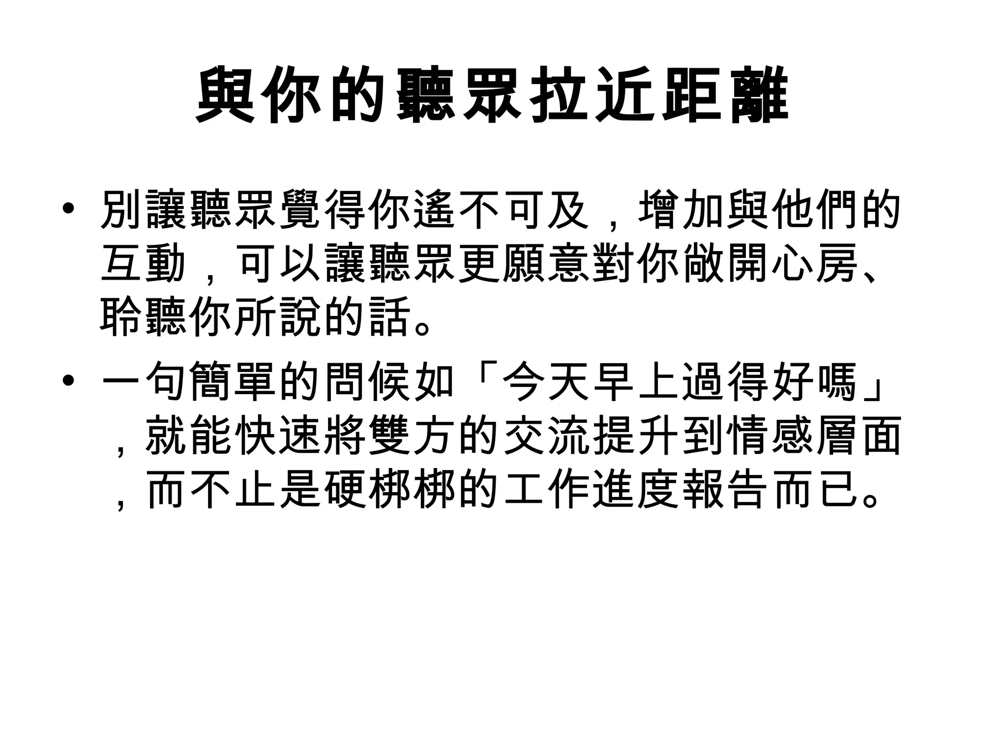 與你的聽眾拉近距離
• 別讓聽眾覺得你遙不可及，增加與他們的
互動，可以讓聽眾更願意對你敞開心房、
聆聽你所說的話。
• 一句簡單的問候如「今天早上過得好嗎」
，就能快速將雙方的交流提升到情感層面
，而不止是硬梆梆的工作進度報告而已。
 