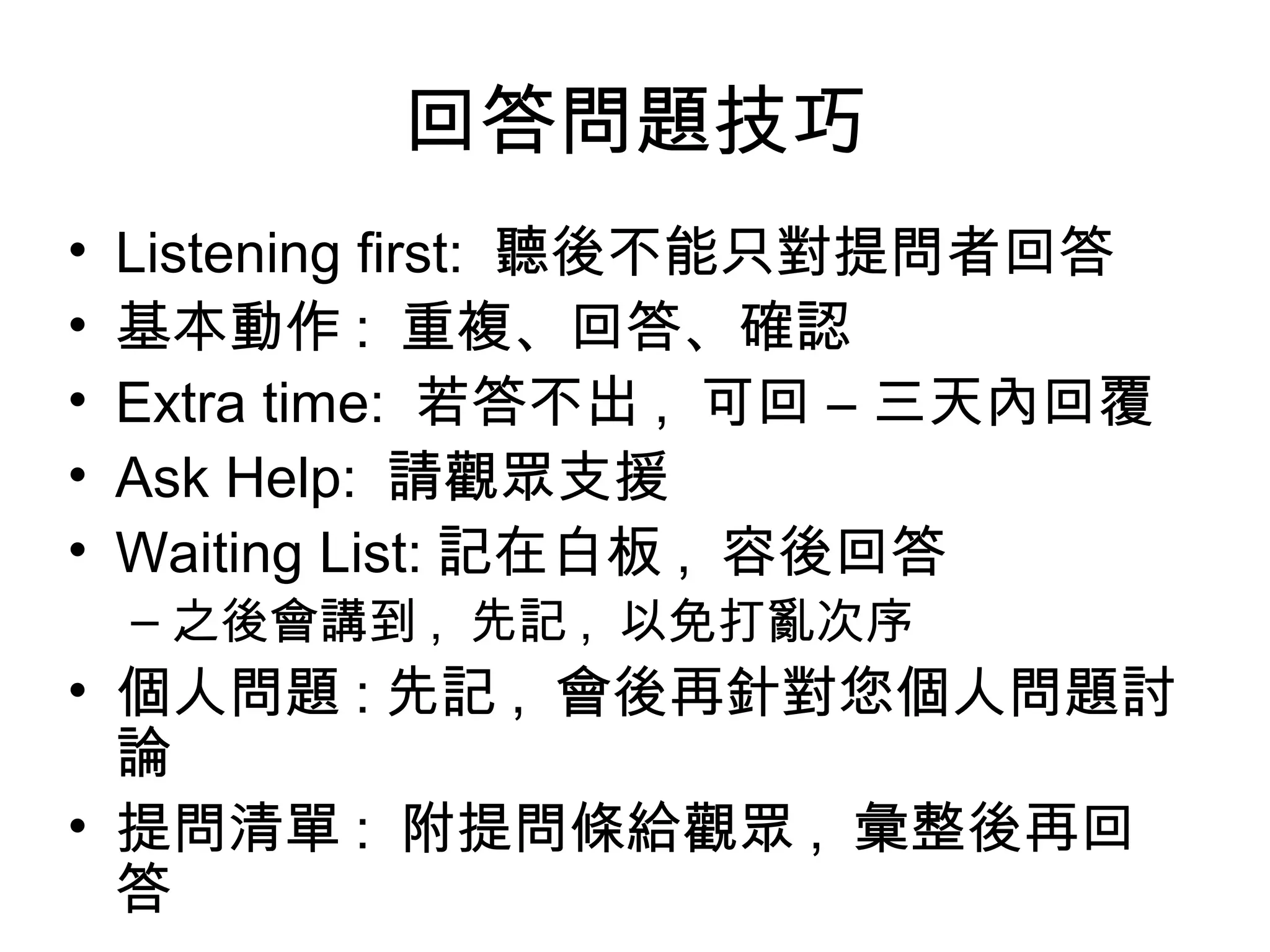 回答問題技巧
• Listening first: 聽後不能只對提問者回答
• 基本動作 : 重複、回答、確認
• Extra time: 若答不出 , 可回 – 三天內回覆
• Ask Help: 請觀眾支援
• Waiting List: 記在白板 , 容後回答
– 之後會講到 , 先記 , 以免打亂次序
• 個人問題 : 先記 , 會後再針對您個人問題討
論
• 提問清單 : 附提問條給觀眾 , 彙整後再回
答
 