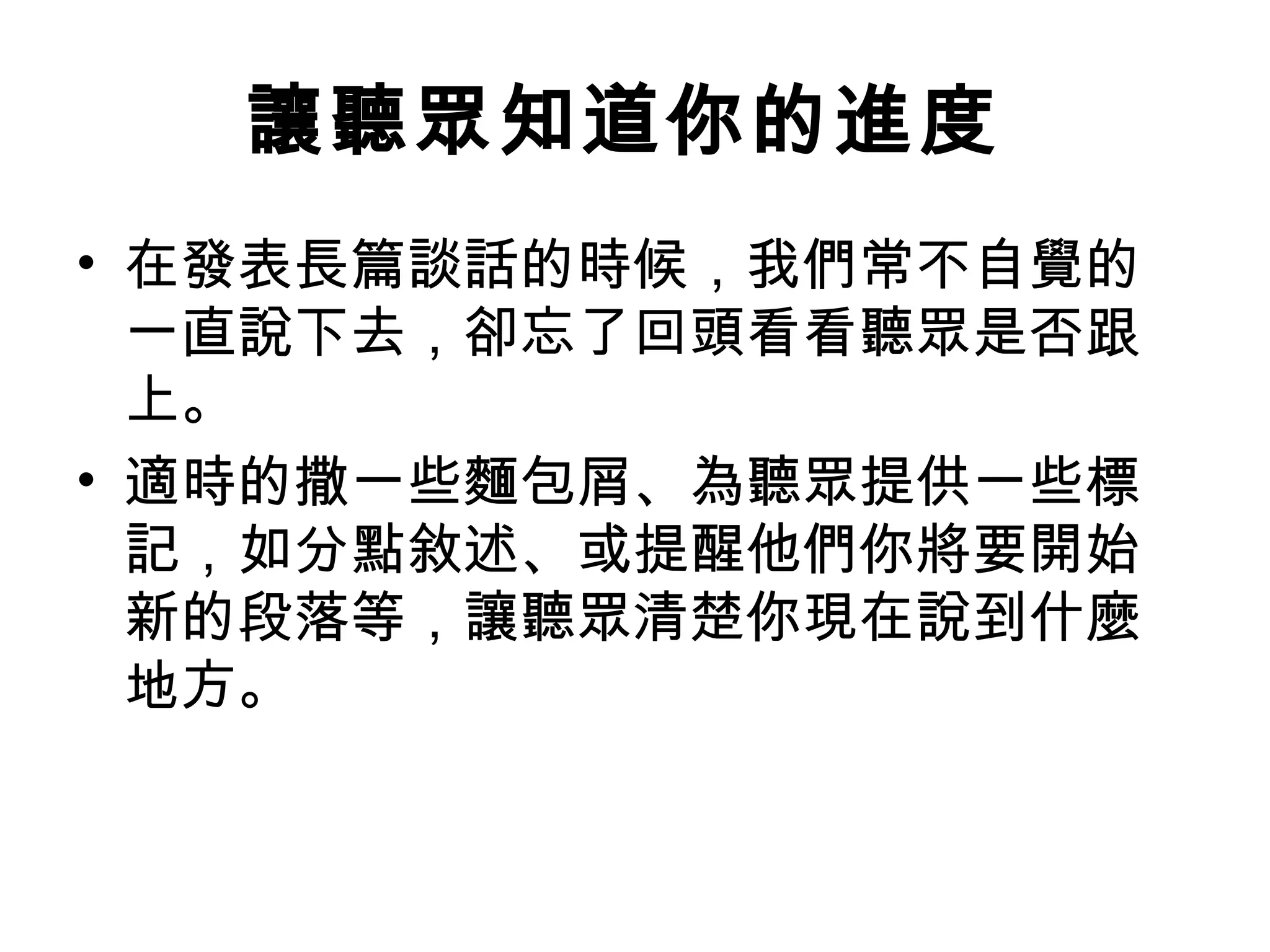 讓聽眾知道你的進度
• 在發表長篇談話的時候，我們常不自覺的
一直說下去，卻忘了回頭看看聽眾是否跟
上。
• 適時的撒一些麵包屑、為聽眾提供一些標
記，如分點敘述、或提醒他們你將要開始
新的段落等，讓聽眾清楚你現在說到什麼
地方。
 