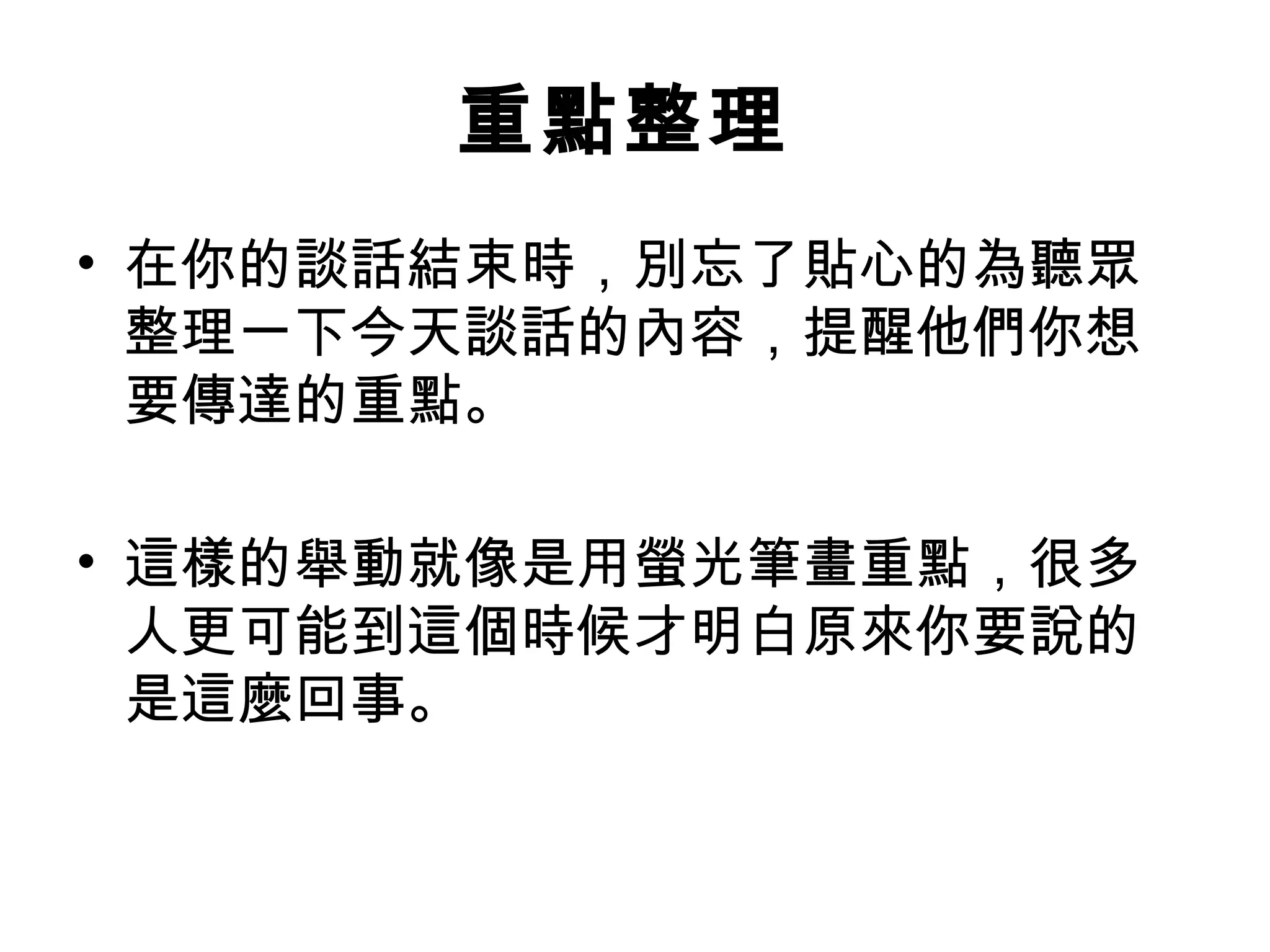 重點整理
• 在你的談話結束時，別忘了貼心的為聽眾
整理一下今天談話的內容，提醒他們你想
要傳達的重點。
• 這樣的舉動就像是用螢光筆畫重點，很多
人更可能到這個時候才明白原來你要說的
是這麼回事。
 
