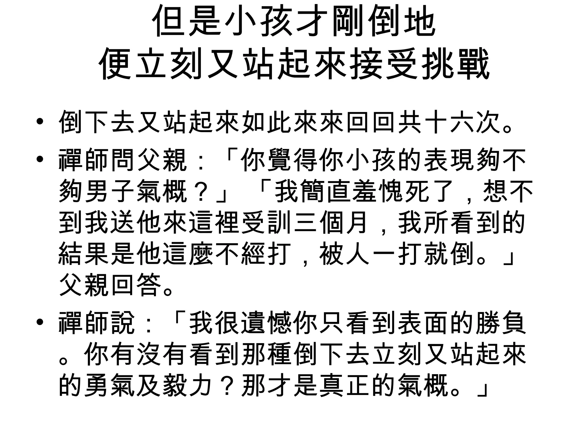但是小孩才剛倒地
便立刻又站起來接受挑戰
• 倒下去又站起來如此來來回回共十六次。
• 禪師問父親：「你覺得你小孩的表現夠不
夠男子氣概？」 「我簡直羞愧死了，想不
到我送他來這裡受訓三個月，我所看到的
結果是他這麼不經打，被人一打就倒。」
父親回答。
• 禪師說：「我很遺憾你只看到表面的勝負
。你有沒有看到那種倒下去立刻又站起來
的勇氣及毅力？那才是真正的氣概。」
 