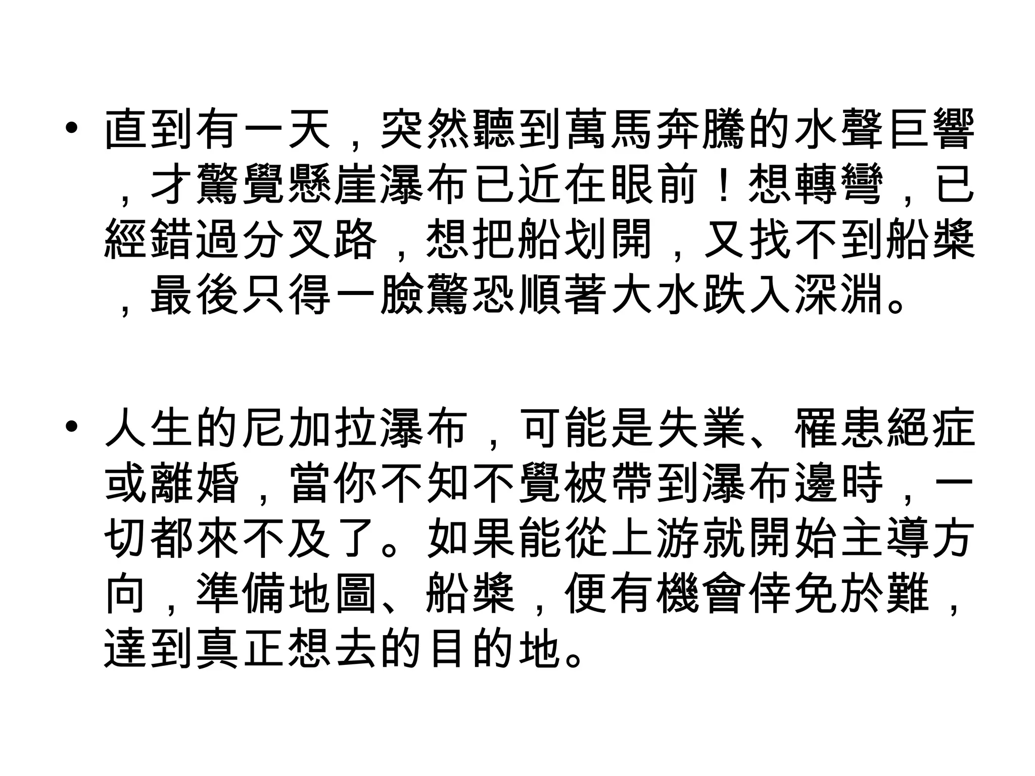 • 直到有一天，突然聽到萬馬奔騰的水聲巨響
，才驚覺懸崖瀑布已近在眼前！想轉彎，已
經錯過分叉路，想把船划開，又找不到船槳
，最後只得一臉驚恐順著大水跌入深淵。
• 人生的尼加拉瀑布，可能是失業、罹患絕症
或離婚，當你不知不覺被帶到瀑布邊時，一
切都來不及了。如果能從上游就開始主導方
向，準備地圖、船槳，便有機會倖免於難，
達到真正想去的目的地。
 
