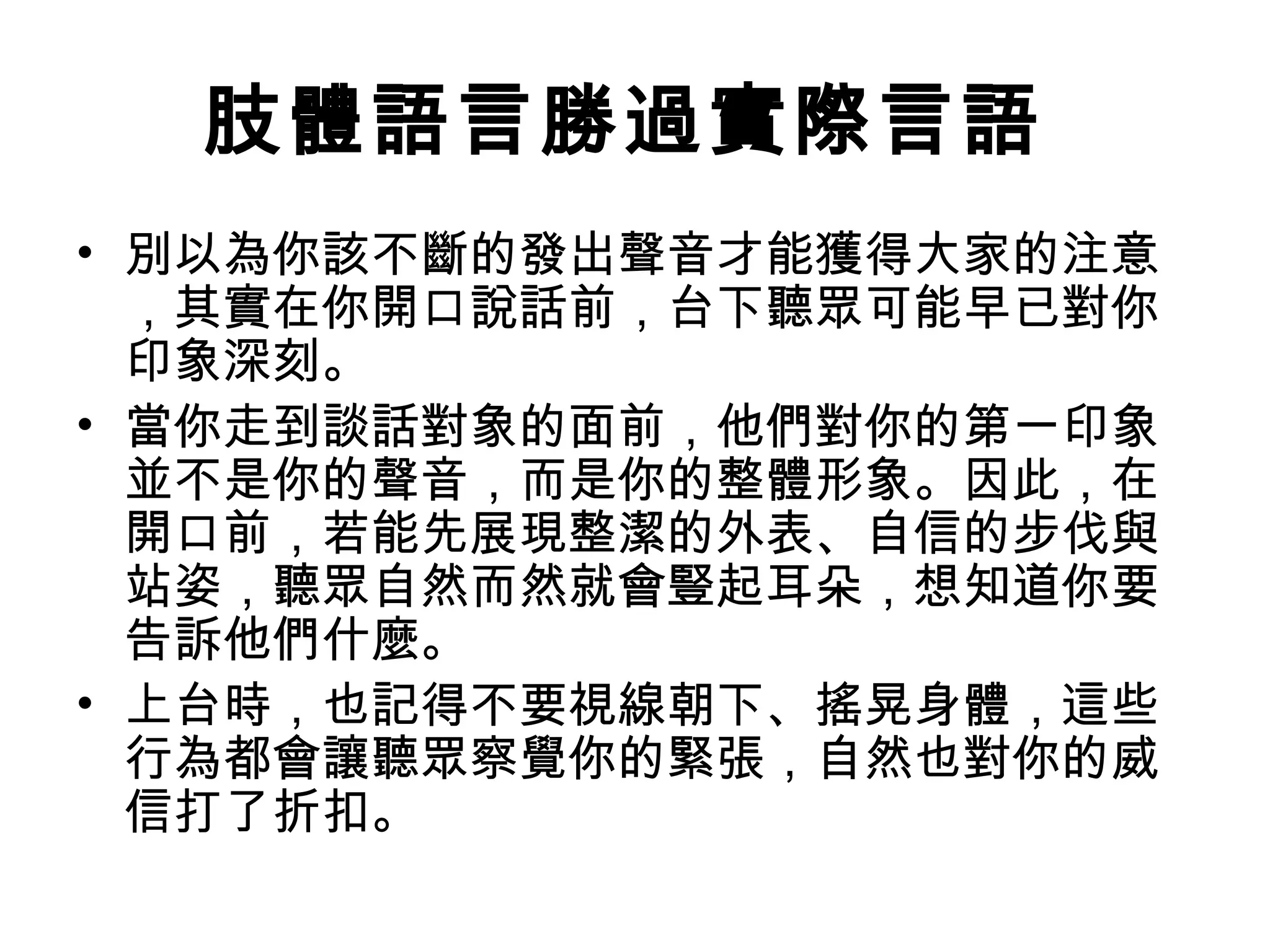肢體語言勝過實際言語
• 別以為你該不斷的發出聲音才能獲得大家的注意
，其實在你開口說話前，台下聽眾可能早已對你
印象深刻。
• 當你走到談話對象的面前，他們對你的第一印象
並不是你的聲音，而是你的整體形象。因此，在
開口前，若能先展現整潔的外表、自信的步伐與
站姿，聽眾自然而然就會豎起耳朵，想知道你要
告訴他們什麼。
• 上台時，也記得不要視線朝下、搖晃身體，這些
行為都會讓聽眾察覺你的緊張，自然也對你的威
信打了折扣。
 