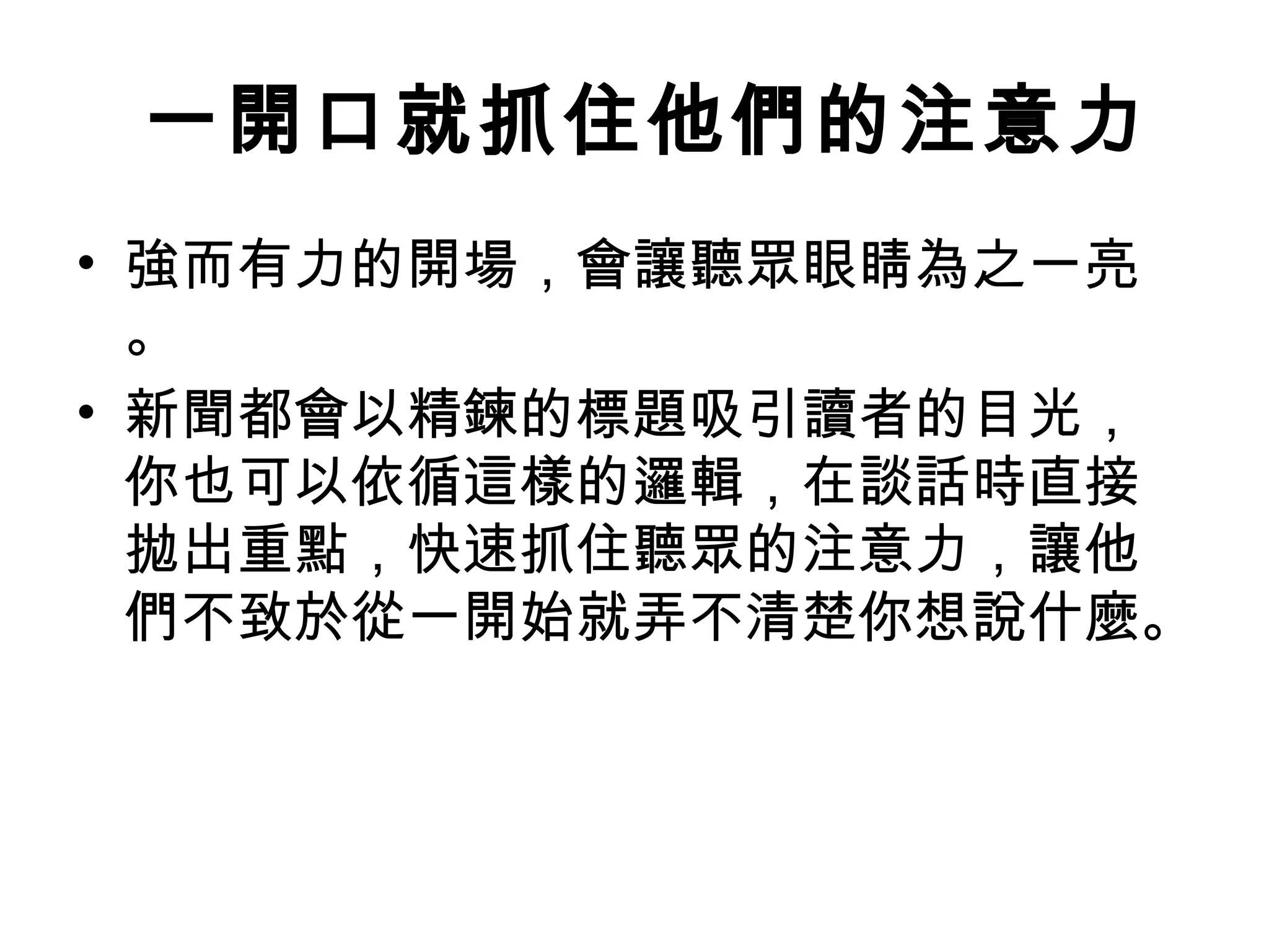   一開口就抓住他們的注意力
• 強而有力的開場，會讓聽眾眼睛為之一亮
。
• 新聞都會以精鍊的標題吸引讀者的目光，
你也可以依循這樣的邏輯，在談話時直接
拋出重點，快速抓住聽眾的注意力，讓他
們不致於從一開始就弄不清楚你想說什麼。
 