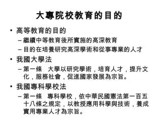 大專院校教育的目的
• 高等教育的目的
– 繼續中等教育後所實施的高深教育
– 目的在培養研究高深學術和從事專業的人才
• 我國大學法
– 第一條 大學以研究學術，培育人才，提升文
化，服務社會，促進國家發展為宗旨。
• 我國專科學校法
– 第一條 專科學校，依中華民國憲法第一百五
十八條之規定，以教授應用科學與技術，養成
實用專業人才為宗旨。
 