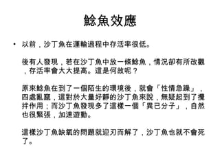 鯰魚效應
• 以前，沙丁魚在運輸過程中存活率很低。
後有人發現，若在沙丁魚中放一條鯰魚，情況卻有所改觀
，存活率會大大提高。這是何故呢？
原來鯰魚在到了一個陌生的環境後，就會「性情急躁」，
四處亂竄，這對於大量好靜的沙丁魚來說，無疑起到了攪
拌作用；而沙丁魚發現多了這樣一個「異已分子」，自然
也很緊張，加速遊動。
這樣沙丁魚缺氧的問題就迎刃而解了，沙丁魚也就不會死
了。
 