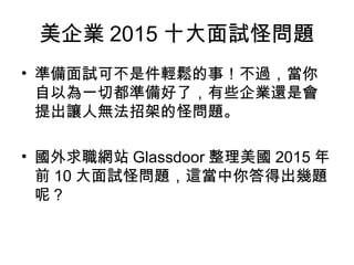 美企業 2015 十大面試怪問題
• 準備面試可不是件輕鬆的事！不過，當你
自以為一切都準備好了，有些企業還是會
提出讓人無法招架的怪問題。
• 國外求職網站 Glassdoor 整理美國 2015 年
前 10 大面試怪問題，這當中你答得出幾題
呢？
 