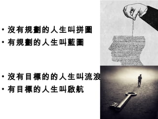 • 沒有規劃的人生叫拼圖
• 有規劃的人生叫藍圖
• 沒有目標的的人生叫流浪
• 有目標的人生叫啟航
 
