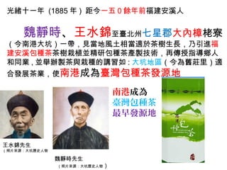 光緒十一年 (1885 年 ) 距今一五０餘年前福建安溪人
魏靜時、王水錦至臺北州七星郡大內樟栳寮
（今南港大坑）一帶，見當地風土相當適於茶樹生長，乃引進福
建安溪包種茶茶樹栽植並精研包種茶產製技術，再傳授指導鄉人
和同業 , 並舉辦製茶與栽種的講習如 : 大坑地區（今為舊莊里）適
合發展茶業，使南港成為臺灣包種茶發源地
王水錦先生
（照片來源：大坑歷史人物
魏靜時先生
（照片來源：大坑歷史人物）
南港成為
臺灣包種茶
最早發源地
 