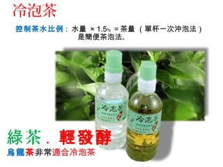 控制茶水比例 : 水量 × 1.5﹪ ＝茶量 （單杯一次沖泡法）
是簡便茶泡法。
茶綠 . 輕發酵
烏龍茶非常適合冷泡茶
冷泡茶
 