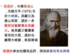 • 張迺妙，木柵樟湖人
，光緒元年 (1875) 生
於大崎腳。其繼父為
唐山茶師，迺妙一身
製茶技藝即傳自其繼
父。後其繼父懼遭番
害而回大陸，迺妙也
離開大崎腳，移居樟湖
張迺妙參加包種茶品評，得到總督特等金牌獎
 