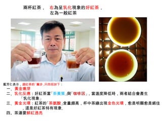 兩杯紅茶， 右為呈乳化現象的好紅茶，
左為一般紅茶
藍芳仁表示，選紅茶的「撇步」只四招如下：
　一、黃金嫩芽
二、乳化反應：好紅茶富「茶黃質」與「咖啡因」，當溫度降低時，兩者結合會產生
「乳化現象」
三、黃金光環：紅茶的「茶氨酸」含量頗高，杯中茶緣出現金色光環，愈是明顯愈是絕佳
，這是好紅茶特有現象。
四、茶湯要鮮紅透亮
 