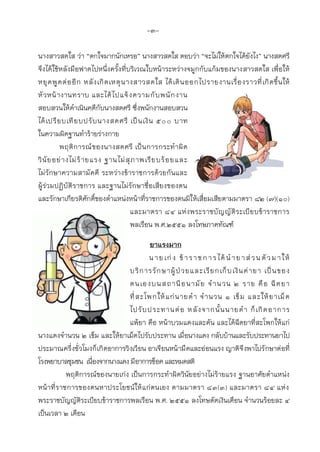 -3-
นางสาวสดใส ว่า “ตกใจมากนักเหรอ” นางสาวสดใส ตอบว่า “จะไม่ให้ตกใจได้ยังไง” นางสดศรี
จึงได้ใช้หลังมือฟาดไปหนึ่งครั้งที่บริเวณใบหน้าระหว่างจมูกกับแก้มของนางสาวสดใส เพื่อให้
หยุดพูดต่ออีก หลังเกิดเหตุนางสาวสดใส ได้เดินออกไปรายงานเรื่องราวที่เกิดขึ้นให้
หัวหน้างานทราบ และได้ไปแจ้งความกับพนักงาน
สอบสวนให้ดาเนินคดีกับนางสดศรี ซึ่งพนักงานสอบสวน
ได้เปรียบเทียบปรับนางสดศรี เป็นเงิน ๕๐๐ บาท
ในความผิดฐานทาร้ายร่างกาย
พฤติการณ์ของนางสดศรี เป็นการกระทาผิด
วินัยอย่างไม่ร้ายแรง ฐานไม่สุภาพเรียบร้อยและ
ไม่รักษาความสามัคคี ระหว่างข้าราชการด้วยกันและ
ผู้ร่วมปฏิบัติราชการ และฐานไม่รักษาชื่อเสียงของตน
และรักษาเกียรติศักดิ์ของตาแหน่งหน้าที่ราชการของตนมิให้เสื่อมเสียตามมาตรา ๘๒ (๗)(๑0)
และมาตรา 84 แห่งพระราชบัญญัติระเบียบข้าราชการ
พลเรือน พ.ศ.๒๕๕๑ ลงโทษภาคทัณฑ์
ยาแรงมาก
นายเก่ง ข้าราชการได้นายาส่วนตัวมาให้
บริการรักษาผู้ป่วยและเรียกเก็บเงินค่ายา เป็นของ
ตนเองบนสถานีอนามัย จานวน 2 ราย คือ ฉีดยา
ที่สะโพกให้แก่นายดา จานวน 1 เข็ม และให้ยาเม็ด
ไปรับประทานต่อ หลังจากนั้นนายดา ก็เกิดอาการ
แพ้ยา คือ หน้าบวมแดงและคัน และได้ฉีดยาที่สะโพกให้แก่
นางแดงจานวน 2 เข็ม และให้ยาเม็ดไปรับประทาน เมื่อนางแดง กลับบ้านและรับประทานยาไป
ประมาณครึ่งชั่วโมงก็เกิดอาการวิงเวียน อาเจียนหน้ามืดและอ่อนแรง ญาติจึงพาไปรักษาต่อที่
โรงพยาบาลชุมชน เนื่องจากนางแดง มีอาการช็อค และหมดสติ
พฤติการณ์ของนายเก่ง เป็นการกระทาผิดวินัยอย่างไม่ร้ายแรง ฐานอาศัยตาแหน่ง
หน้าที่ราชการของตนหาประโยชน์ให้แก่ตนเอง ตามมาตรา 83(3) และมาตรา 84 แห่ง
พระราชบัญญัติระเบียบข้าราชการพลเรือน พ.ศ. 2551 ลงโทษตัดเงินเดือน จานวนร้อยละ 4
เป็นเวลา 2 เดือน
 