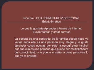 Nombre: GUILLERMINA RUIZ BERROCAL
Edad: 64 años
Lo que le gustaría Aprender a través de Internet:
Buscar tareas y crear correos
La señora es una conocida de la familia desde hace ya
varios años ella es una persona muy alegre y le gusta
aprender cosas nuevas por esto la escogí para inspirar
por que ella es una persona que puede ser multiplicadora
del conocimiento y le puede enseñar a otras personas lo
que yo le enseñe.
 