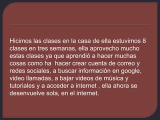 Hicimos las clases en la casa de ella estuvimos 8
clases en tres semanas, ella aprovecho mucho
estas clases ya que aprendió a hacer muchas
cosas como ha hacer crear cuenta de correo y
redes sociales, a buscar información en google,
video llamadas, a bajar videos de música y
tutoriales y a acceder a internet , ella ahora se
desenvuelve sola, en el internet.
 