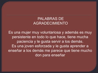 PALABRAS DE
AGRADECIMIENTO
Es una mujer muy voluntariosa y además es muy
persistente en todo lo que hace, tiene mucha
paciencia y le gusta servir a los demás.
Es una joven esforzada y le gusta aprender a
enseñar a los demás me parece que tiene mucho
don para enseñar
 