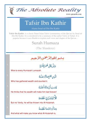 Tafsir Ibn Kathir
Alama Imad ud Din Ibn Kathir
Tafsir ibn Kathir, is a classic Sunni Islam Tafsir (commentary of the Qur'an) by Imad ud
Din Ibn Kathir. It is considered to be a summary of the earlier Tafsir al-Tabari. It is
popular because it uses Hadith to explain each verse and chapter of the Qur'an…
Surah Humaza
(The Slanderer)
1.
    ʆ  
Woe to every Humazah Lumazah.
2.
ö ʋ      
Who has gathered wealth and counted it.
3.
ö      
He thinks that his wealth will make him last forever!
4.
 ۖ  ʅ    ʮ
But no! Verily, he will be thrown into Al-Hutamah.
5.
     
And what will make you know what Al-Hutamah is,
 