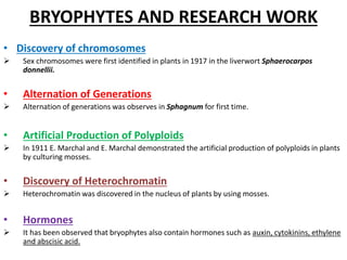 BRYOPHYTES AND RESEARCH WORK
• Discovery of chromosomes
 Sex chromosomes were first identified in plants in 1917 in the liverwort Sphaerocarpos
donnellii.
• Alternation of Generations
 Alternation of generations was observes in Sphagnum for first time.
• Artificial Production of Polyploids
 In 1911 E. Marchal and E. Marchal demonstrated the artificial production of polyploids in plants
by culturing mosses.
• Discovery of Heterochromatin
 Heterochromatin was discovered in the nucleus of plants by using mosses.
• Hormones
 It has been observed that bryophytes also contain hormones such as auxin, cytokinins, ethylene
and abscisic acid.
 