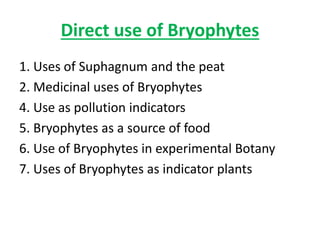 Direct use of Bryophytes
1. Uses of Suphagnum and the peat
2. Medicinal uses of Bryophytes
4. Use as pollution indicators
5. Bryophytes as a source of food
6. Use of Bryophytes in experimental Botany
7. Uses of Bryophytes as indicator plants
 