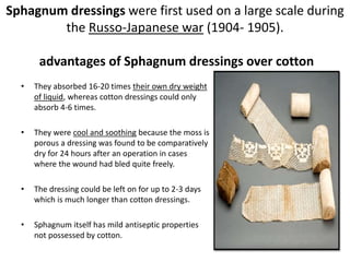Sphagnum dressings were first used on a large scale during
the Russo-Japanese war (1904- 1905).
advantages of Sphagnum dressings over cotton
• They absorbed 16-20 times their own dry weight
of liquid, whereas cotton dressings could only
absorb 4-6 times.
• They were cool and soothing because the moss is
porous a dressing was found to be comparatively
dry for 24 hours after an operation in cases
where the wound had bled quite freely.
• The dressing could be left on for up to 2-3 days
which is much longer than cotton dressings.
• Sphagnum itself has mild antiseptic properties
not possessed by cotton.
 