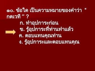 ๑๐. ข้อใด เป็นความหมายของคำว่า “
กตเวที ” ?
ก. ทำอุปการะก่อน
ข. รู้อุปการะที่ท่านทำแล้ว
ค. ตอบแทนคุณท่าน
ง. รู้อุปการะและตอบแทนคุณ
 