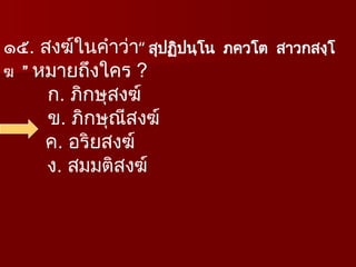 ๑๕. สงฆ์ในคำว่า“ สุปฏิปนฺโน ภควโต สาวกสงฺโ
ฆ ” หมายถึงใคร ?
ก. ภิกษุสงฆ์
ข. ภิกษุณีสงฆ์
ค. อริยสงฆ์
ง. สมมติสงฆ์
 