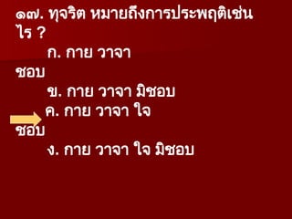 ๑๗. ทุจริต หมายถึงการประพฤติเช่น
ไร ?
ก. กาย วาจา
ชอบ
ข. กาย วาจา มิชอบ
ค. กาย วาจา ใจ
ชอบ
ง. กาย วาจา ใจ มิชอบ
 