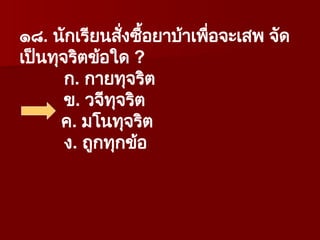 ๑๘. นักเรียนสั่งซื้อยาบ้าเพื่อจะเสพ จัด
เป็นทุจริตข้อใด ?
ก. กายทุจริต
ข. วจีทุจริต
ค. มโนทุจริต
ง. ถูกทุกข้อ
 