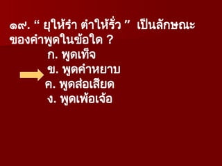 ๑๙. “ ยุให้รำ ตำให้รั่ว ” เป็นลักษณะ
ของคำพูดในข้อใด ?
ก. พูดเท็จ
ข. พูดคำหยาบ
ค. พูดส่อเสียด
ง. พูดเพ้อเจ้อ
 