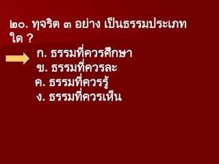๒๐. ทุจริต ๓ อย่าง เป็นธรรมประเภท
ใด ?
ก. ธรรมที่ควรศึกษา
ข. ธรรมที่ควรละ
ค. ธรรมที่ควรรู้
ง. ธรรมที่ควรเห็น
 