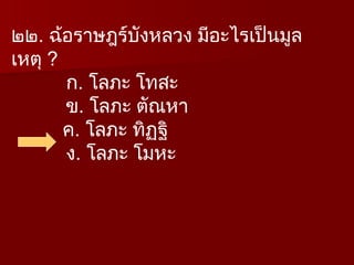๒๒. ฉ้อราษฎร์บังหลวง มีอะไรเป็นมูล
เหตุ ?
ก. โลภะ โทสะ
ข. โลภะ ตัณหา
ค. โลภะ ทิฏฐิ
ง. โลภะ โมหะ
 