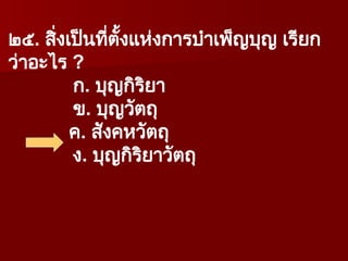๒๕. สิ่งเป็นที่ตั้งแห่งการบำเพ็ญบุญ เรียก
ว่าอะไร ?
ก. บุญกิริยา
ข. บุญวัตถุ
ค. สังคหวัตถุ
ง. บุญกิริยาวัตถุ
 