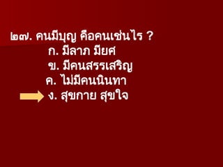 ๒๗. คนมีบุญ คือคนเช่นไร ?
ก. มีลาภ มียศ
ข. มีคนสรรเสริญ
ค. ไม่มีคนนินทา
ง. สุขกาย สุขใจ
 