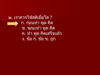 ๒. เราควรใช้สติเมื่อใด ?
ก. ก่อนทำ พูด คิด
ข. ขณะทำ พูด คิด
ค. ทำ พูด คิดเสร็จแล้ว
ง. ข้อ ก. ข้อ ข. ถูก
 