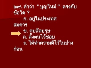 ๒๙. คำว่า “ บุญใหม่ ” ตรงกับ
ข้อใด ?
ก. อยู่ในประเทศ
สมควร
ข. คบสัตบุรุษ
ค. ตั้งตนไว้ชอบ
ง. ได้ทำความดีไว้ในปาง
ก่อน
 