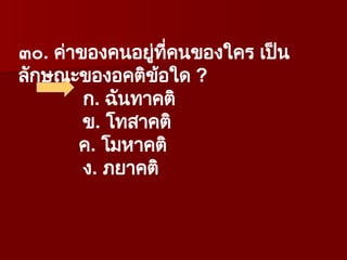 ๓๐. ค่าของคนอยู่ที่คนของใคร เป็น
ลักษณะของอคติข้อใด ?
ก. ฉันทาคติ
ข. โทสาคติ
ค. โมหาคติ
ง. ภยาคติ
 