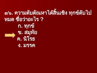 ๓๖. ความดับตัณหาได้สิ้นเชิง ทุกข์ดับไป
หมด ชื่อว่าอะไร ?
ก. ทุกข์
ข. สมุทัย
ค. นิโรธ
ง. มรรค
 