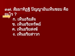 ๓๗. สัมมาทิฏฐิ ปัญญาอันเห็นชอบ คือ
อะไร ?
ก. เห็นอริยสัจ
ข. เห็นอริยทรัพย์
ค. เห็นอริยสงฆ์
ง. เห็นอริยสาวก
 