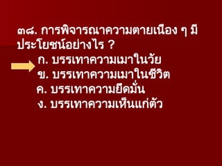 ๓๘. การพิจารณาความตายเนือง ๆ มี
ประโยชน์อย่างไร ?
ก. บรรเทาความเมาในวัย
ข. บรรเทาความเมาในชีวิต
ค. บรรเทาความยึดมั่น
ง. บรรเทาความเห็นแก่ตัว
 