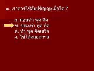 ๓. เราควรใช้สัมปชัญญะเมื่อใด ?
ก. ก่อนทำ พูด คิด
ข. ขณะทำ พูด คิด
ค. ทำ พูด คิดเสร็จ
ง. ใช้ได้ตลอดกาล
 