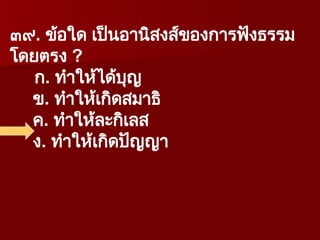 ๓๙. ข้อใด เป็นอานิสงส์ของการฟังธรรม
โดยตรง ?
ก. ทำให้ได้บุญ
ข. ทำให้เกิดสมาธิ
ค. ทำให้ละกิเลส
ง. ทำให้เกิดปัญญา
 