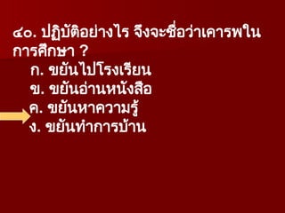 ๔๐. ปฏิบัติอย่างไร จึงจะชื่อว่าเคารพใน
การศึกษา ?
ก. ขยันไปโรงเรียน
ข. ขยันอ่านหนังสือ
ค. ขยันหาความรู้
ง. ขยันทำการบ้าน
 