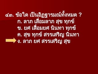 ๔๓. ข้อใด เป็นอิฏฐารมณ์ทั้งหมด ?
ก. ลาภ เสื่อมลาภ สุข ทุกข์
ข. ยศ เสื่อมยศ นินทา ทุกข์
ค. สุข ทุกข์ สรรเสริญ นินทา
ง. ลาภ ยศ สรรเสริญ สุข
 