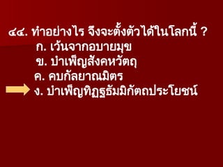 ๔๔. ทำอย่างไร จึงจะตั้งตัวได้ในโลกนี้ ?
ก. เว้นจากอบายมุข
ข. บำเพ็ญสังคหวัตถุ
ค. คบกัลยาณมิตร
ง. บำเพ็ญทิฏฐธัมมิกัตถประโยชน์
 