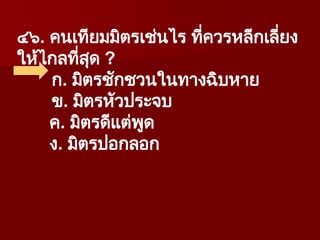 ๔๖. คนเทียมมิตรเช่นไร ที่ควรหลีกเลี่ยง
ให้ไกลที่สุด ?
ก. มิตรชักชวนในทางฉิบหาย
ข. มิตรหัวประจบ
ค. มิตรดีแต่พูด
ง. มิตรปอกลอก
 